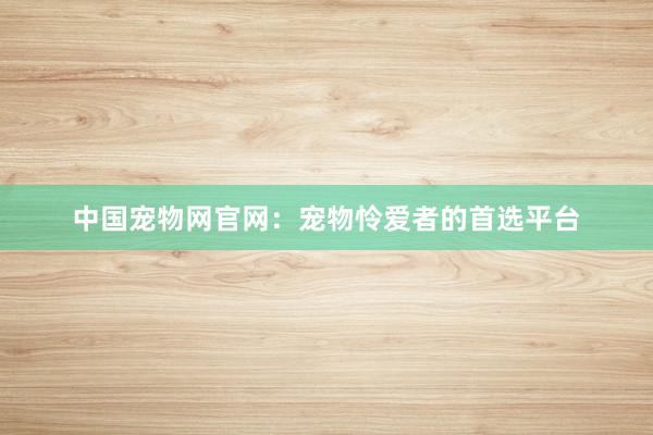 中国宠物网官网:宠物怜爱者的首选平台